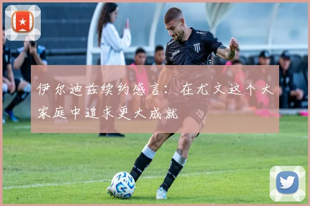 伊尔迪兹续约感言：在尤文这个大家庭中追求更大成就