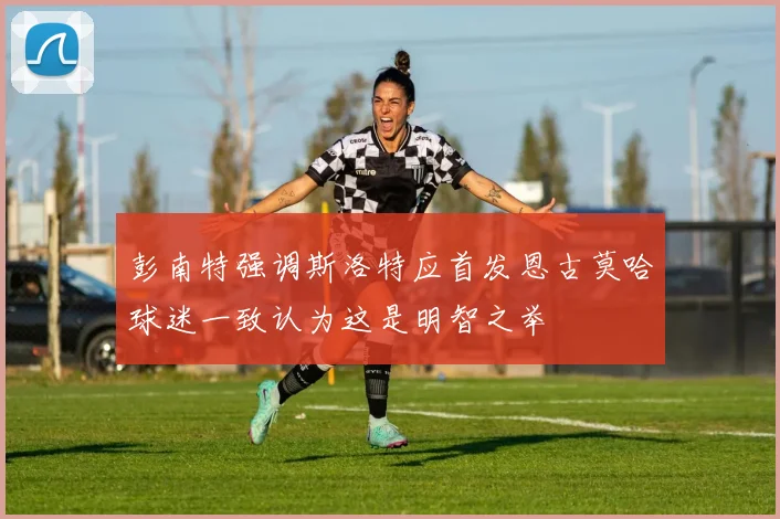 彭南特强调斯洛特应首发恩古莫哈球迷一致认为这是明智之举