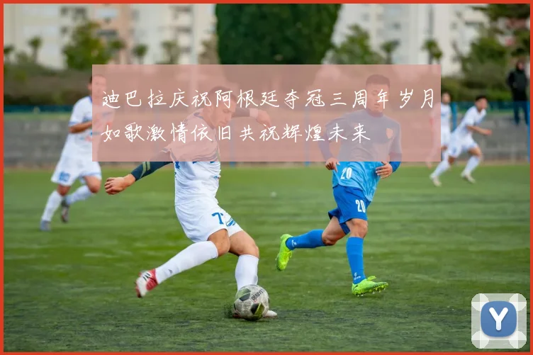 迪巴拉庆祝阿根廷夺冠三周年岁月如歌激情依旧共祝辉煌未来