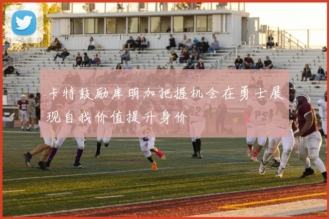 卡特鼓励库明加把握机会在勇士展现自我价值提升身价
