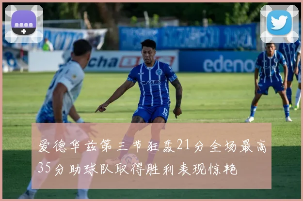 爱德华兹第三节狂轰21分全场最高35分助球队取得胜利表现惊艳