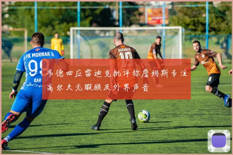 韦德回应雷迪克批评称詹姆斯专注高尔夫无暇顾及外界声音
