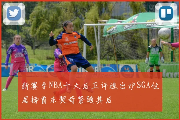 新赛季NBA十大后卫评选出炉SGA位居榜首东契奇紧随其后
