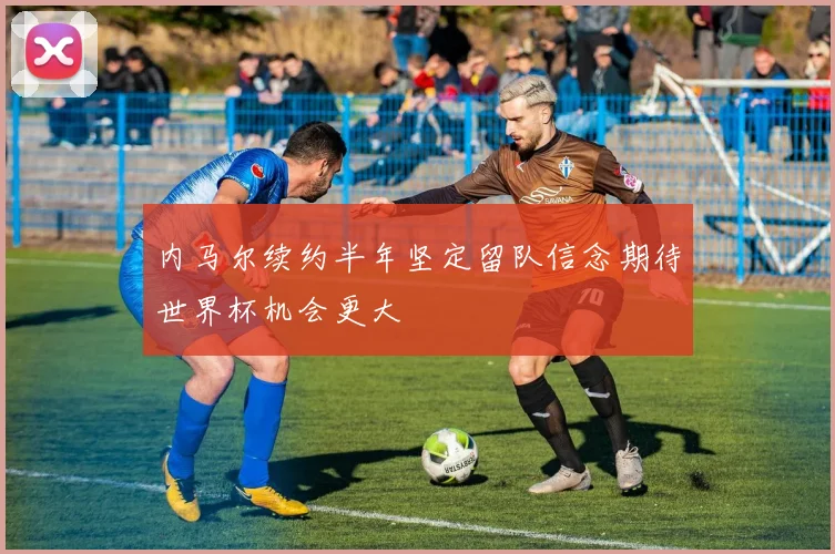内马尔续约半年坚定留队信念期待世界杯机会更大