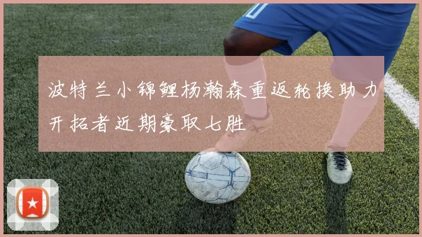 波特兰小锦鲤杨瀚森重返轮换助力开拓者近期豪取七胜
