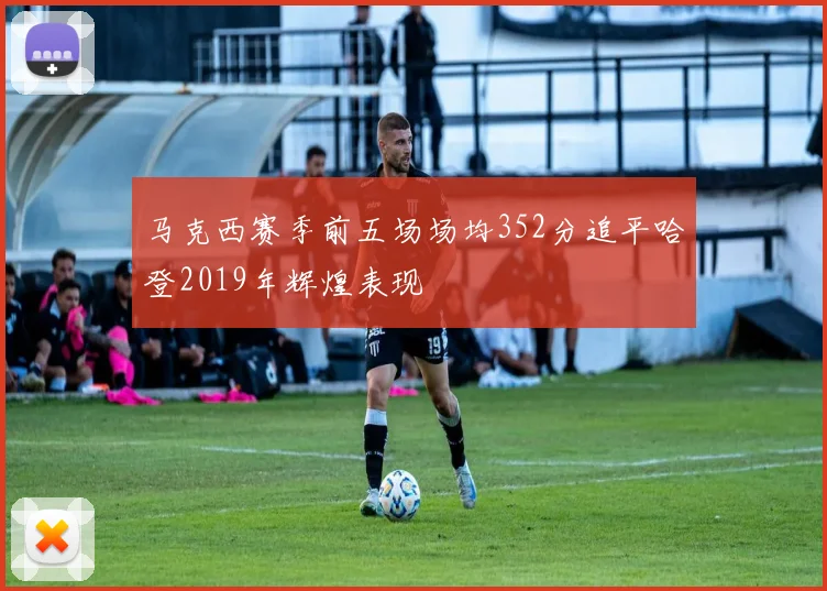 马克西赛季前五场场均352分追平哈登2019年辉煌表现