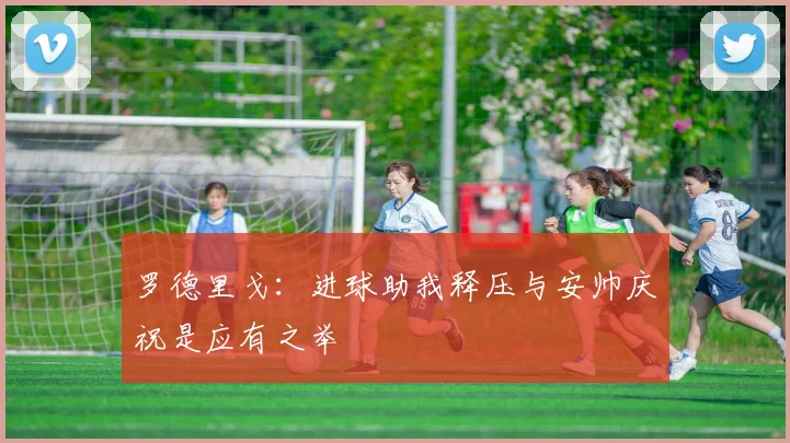 罗德里戈：进球助我释压与安帅庆祝是应有之举