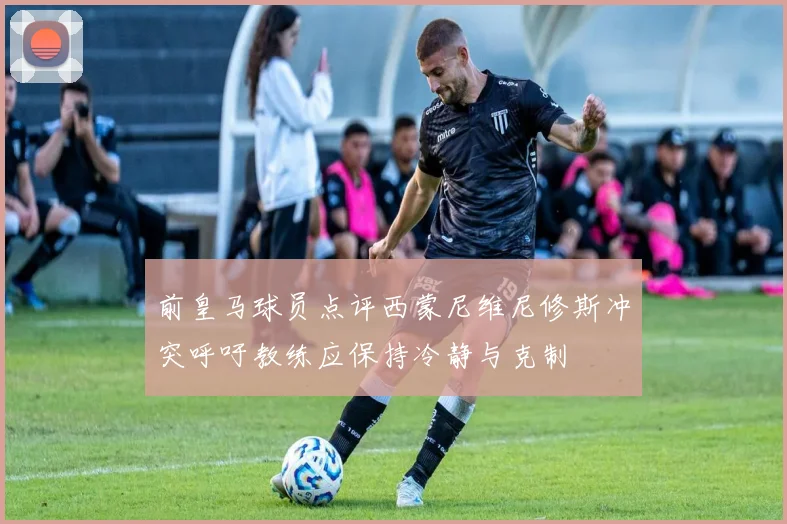 前皇马球员点评西蒙尼维尼修斯冲突呼吁教练应保持冷静与克制