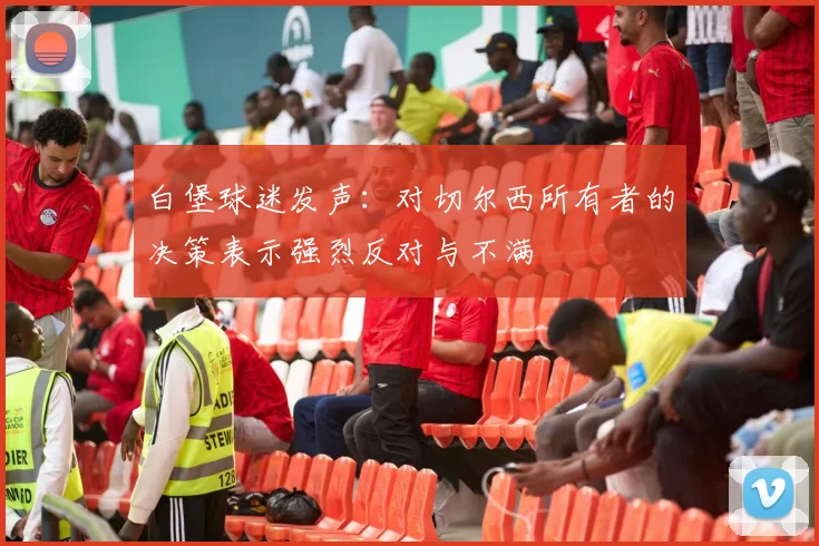 白堡球迷发声：对切尔西所有者的决策表示强烈反对与不满
