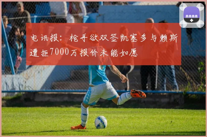 电讯报：枪手欲双签凯塞多与赖斯遭拒7000万报价未能如愿