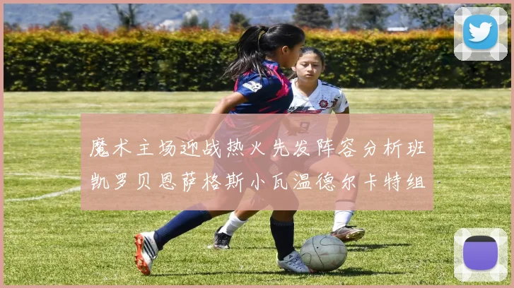 魔术主场迎战热火先发阵容分析班凯罗贝恩萨格斯小瓦温德尔卡特组合展现实力