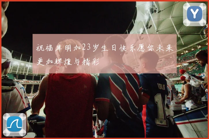 祝福库明加23岁生日快乐愿你未来更加辉煌与精彩