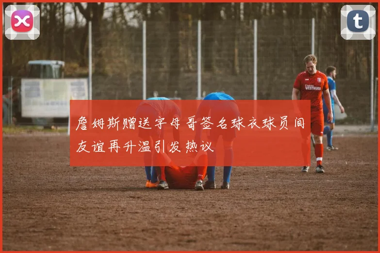 詹姆斯赠送字母哥签名球衣球员间友谊再升温引发热议