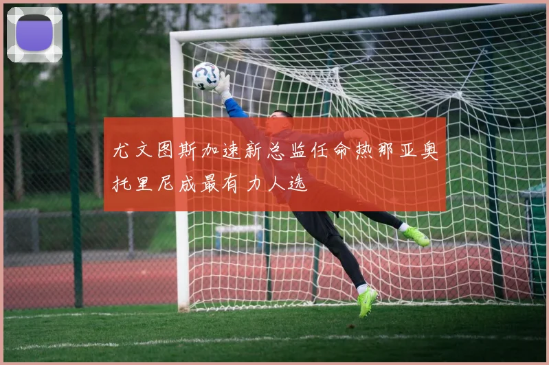 尤文图斯加速新总监任命热那亚奥托里尼成最有力人选