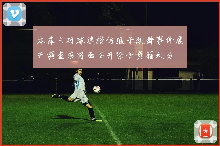 本菲卡对球迷模仿猴子跳舞事件展开调查或将面临开除会员籍处分