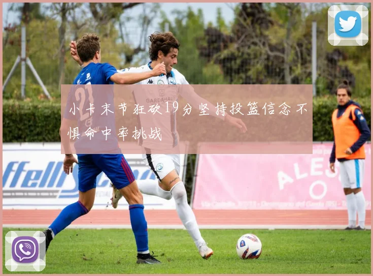 小卡末节狂砍19分坚持投篮信念不惧命中率挑战
