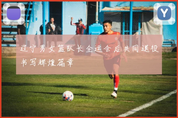 辽宁男女篮队长全运会后共同退役书写辉煌篇章