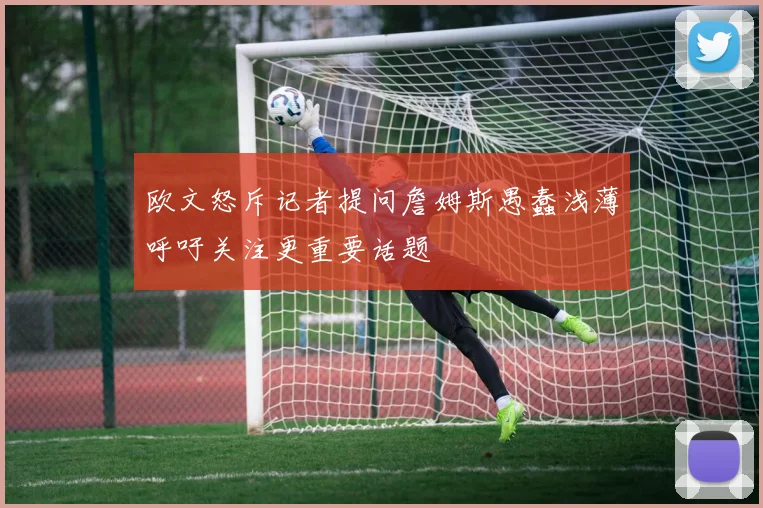 欧文怒斥记者提问詹姆斯愚蠢浅薄呼吁关注更重要话题