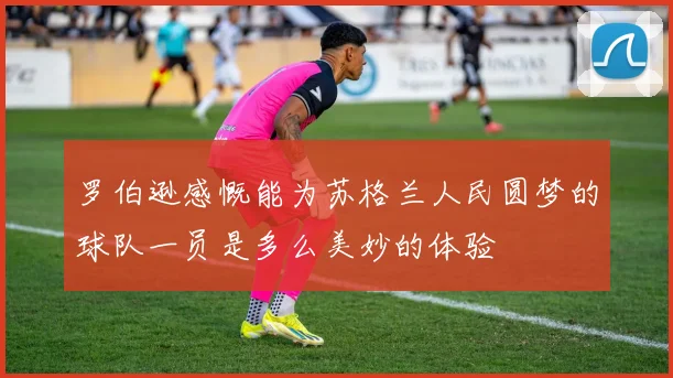 罗伯逊感慨能为苏格兰人民圆梦的球队一员是多么美妙的体验