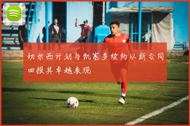 切尔西计划与凯塞多续约以新合同回报其卓越表现