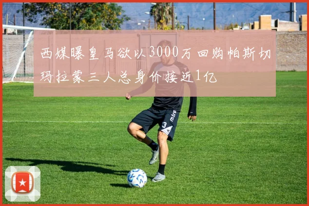西媒曝皇马欲以3000万回购帕斯切玛拉蒙三人总身价接近1亿