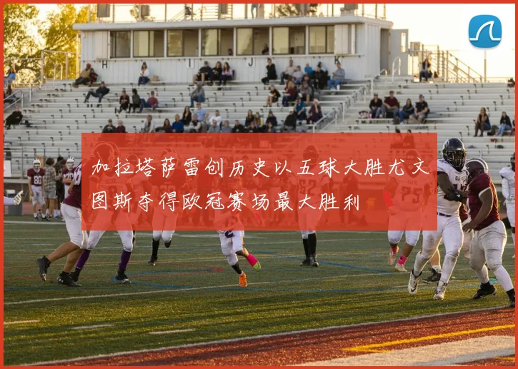 加拉塔萨雷创历史以五球大胜尤文图斯夺得欧冠赛场最大胜利