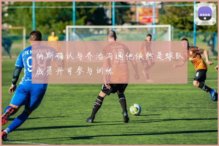 纳斯确认与乔治沟通他依然是球队成员并可参与训练
