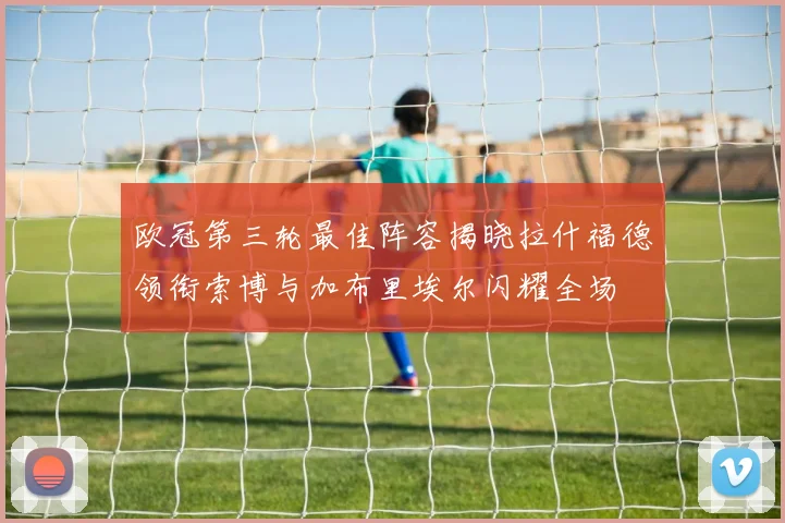 欧冠第三轮最佳阵容揭晓拉什福德领衔索博与加布里埃尔闪耀全场