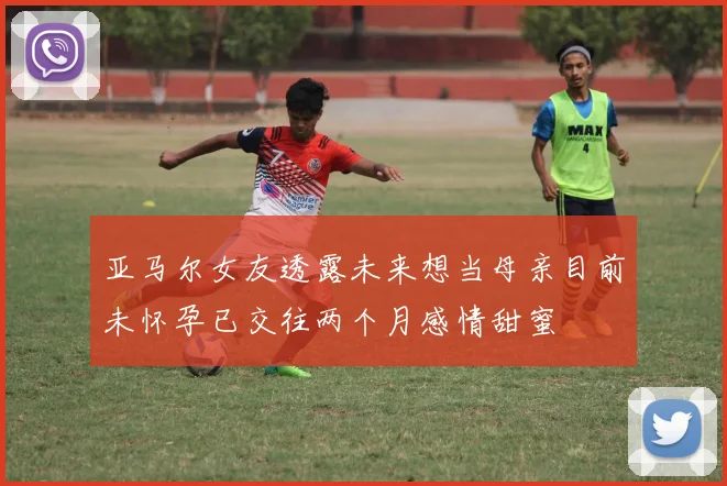 亚马尔女友透露未来想当母亲目前未怀孕已交往两个月感情甜蜜