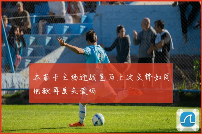 本菲卡主场迎战皇马上次交锋如同地狱再度来袭吗