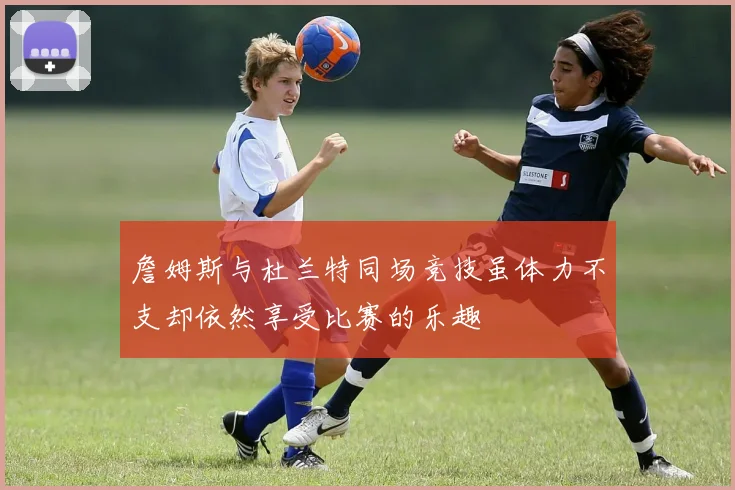 詹姆斯与杜兰特同场竞技虽体力不支却依然享受比赛的乐趣