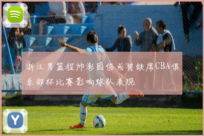 浙江男篮程帅澎因伤或将缺席CBA俱乐部杯比赛影响球队表现