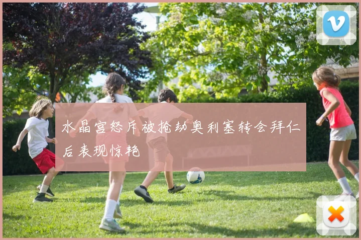 水晶宫怒斥被抢劫奥利塞转会拜仁后表现惊艳