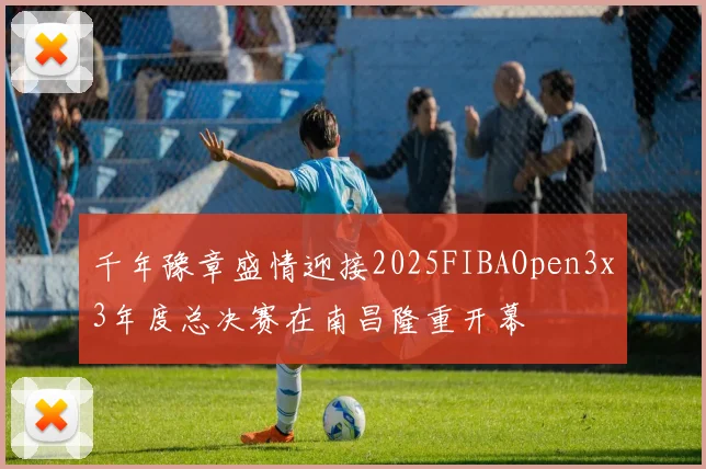 千年豫章盛情迎接2025FIBAOpen3x3年度总决赛在南昌隆重开幕