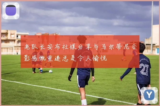 老队长安布社媒分享与马尔蒂尼合影感慨重逢总是令人愉悦