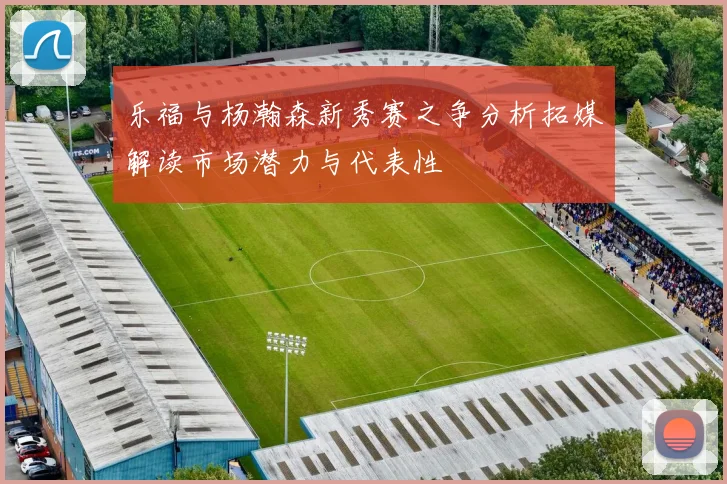 乐福与杨瀚森新秀赛之争分析拓媒解读市场潜力与代表性