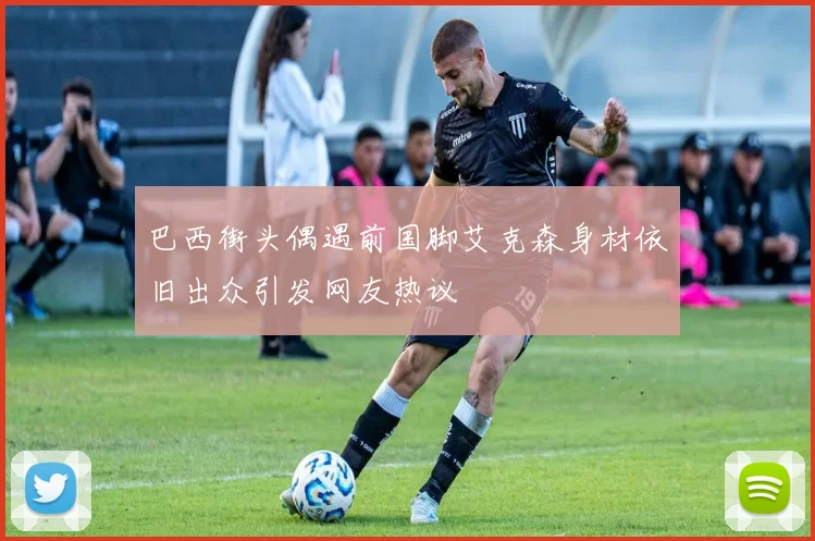 巴西街头偶遇前国脚艾克森身材依旧出众引发网友热议