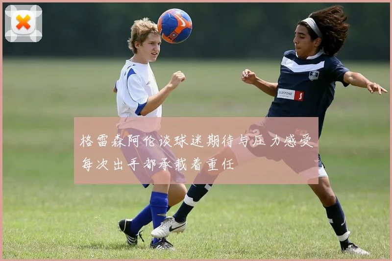格雷森阿伦谈球迷期待与压力感受每次出手都承载着重任