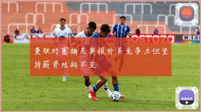 曼联对塞梅尼奥报价具竞争力但坚持薪资结构不变