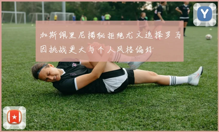 加斯佩里尼揭秘拒绝尤文选择罗马因挑战更大与个人风格偏好
