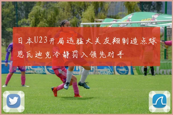 日本U23开局迅猛大关友翔制造点球恩瓦迪克冷静罚入领先对手