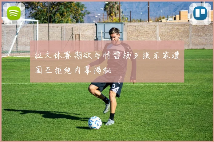 拉文休赛期欲与特雷杨互换东家遭国王拒绝内幕揭秘