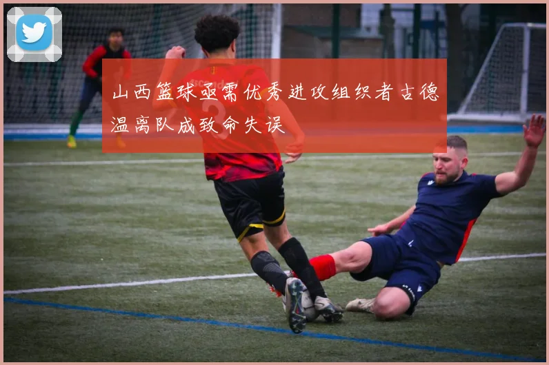 山西篮球亟需优秀进攻组织者古德温离队成致命失误