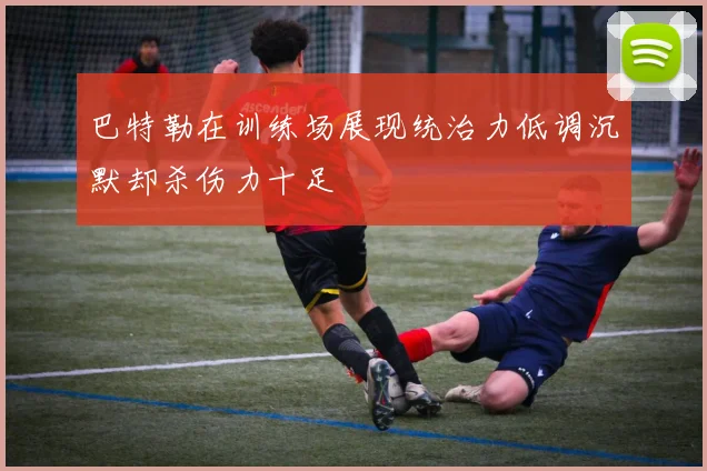 巴特勒在训练场展现统治力低调沉默却杀伤力十足