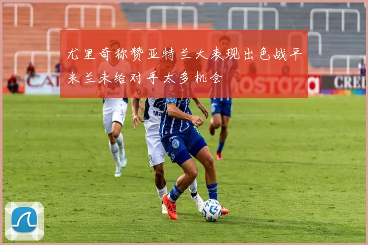 尤里奇称赞亚特兰大表现出色战平米兰未给对手太多机会
