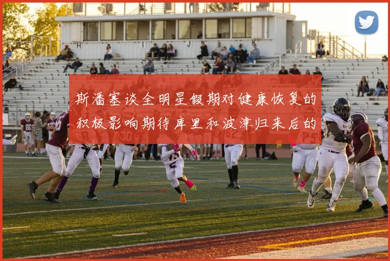 斯潘塞谈全明星假期对健康恢复的积极影响期待库里和波津归来后的全新面貌