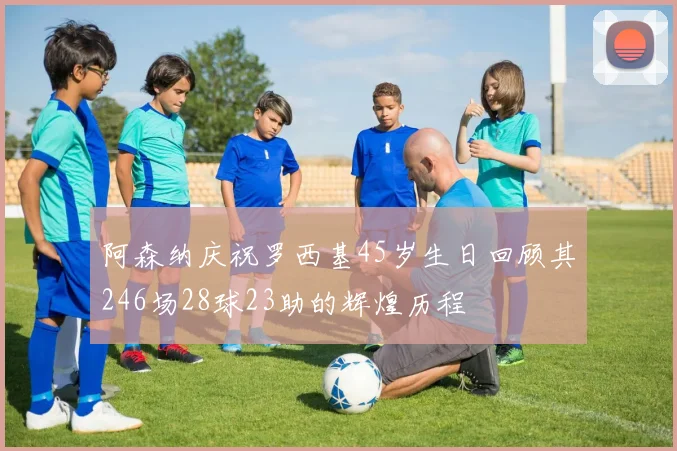 阿森纳庆祝罗西基45岁生日回顾其246场28球23助的辉煌历程